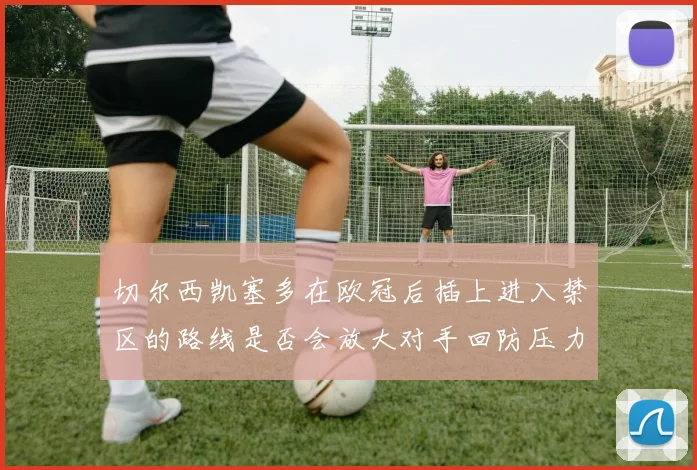 切尔西凯塞多在欧冠后插上进入禁区的路线是否会放大对手回防压力