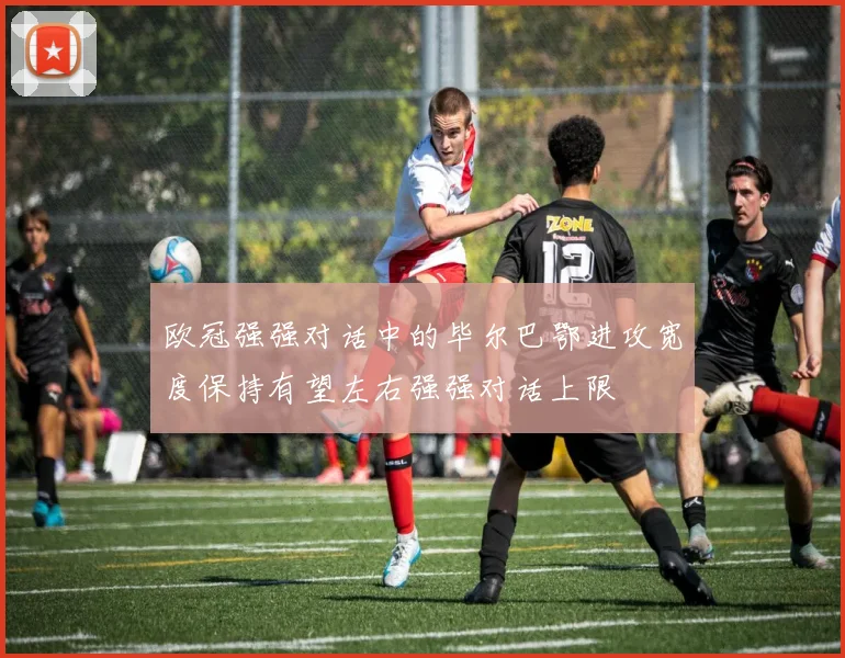 欧冠强强对话中的毕尔巴鄂进攻宽度保持有望左右强强对话上限
