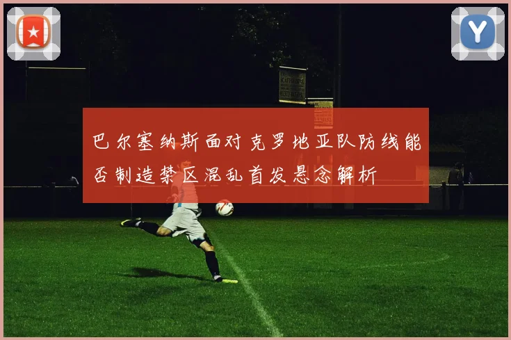 巴尔塞纳斯面对克罗地亚队防线能否制造禁区混乱首发悬念解析