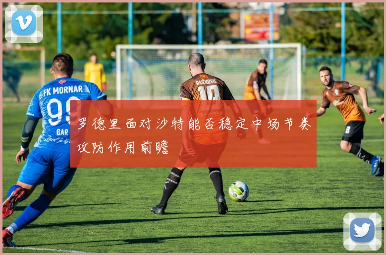 罗德里面对沙特能否稳定中场节奏攻防作用前瞻