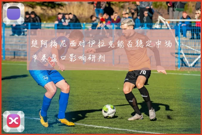 楚阿梅尼面对伊拉克能否稳定中场节奏盘口影响研判