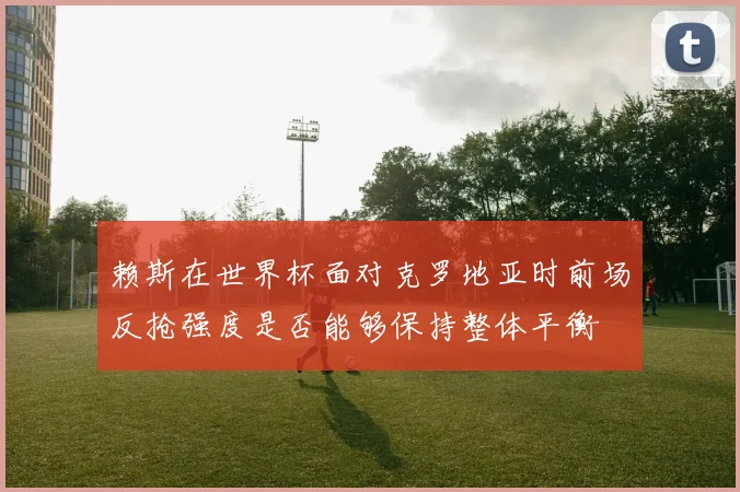 赖斯在世界杯面对克罗地亚时前场反抢强度是否能够保持整体平衡