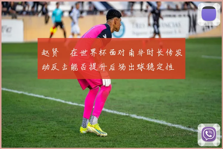 赵贤祐在世界杯面对南非时长传发动反击能否提升后场出球稳定性