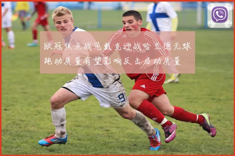 欧冠焦点战范戴克迎战哈兰德无球跑动质量有望影响反击启动质量