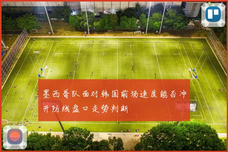 墨西哥队面对韩国前场速度能否冲开防线盘口走势判断