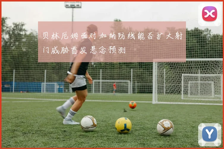 贝林厄姆面对加纳防线能否扩大射门威胁首发悬念预测