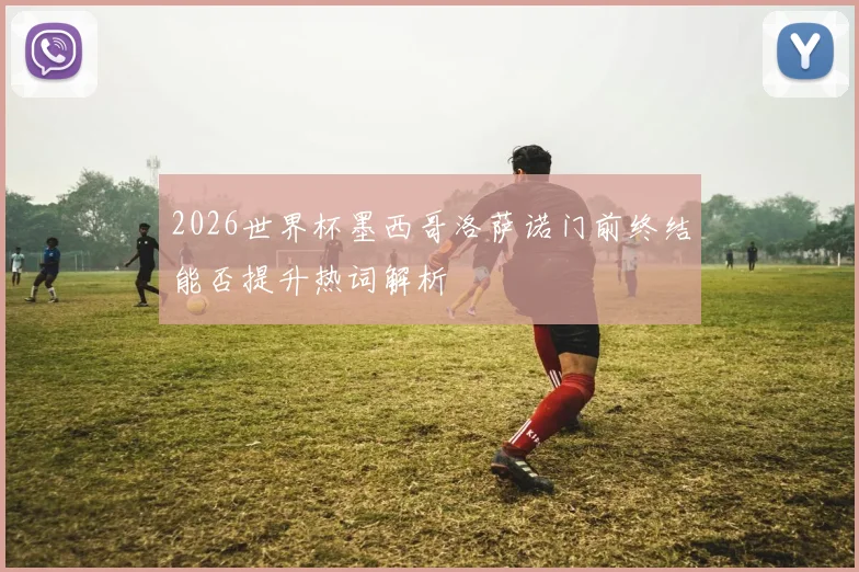 2026世界杯墨西哥洛萨诺门前终结能否提升热词解析