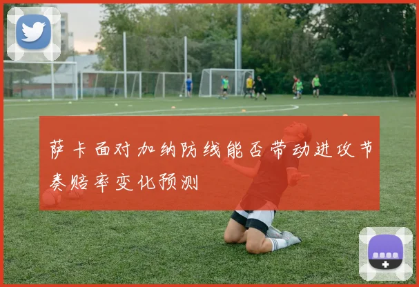 萨卡面对加纳防线能否带动进攻节奏赔率变化预测