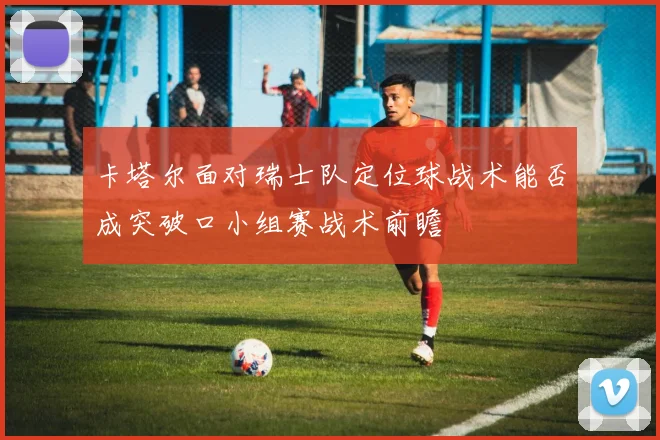 卡塔尔面对瑞士队定位球战术能否成突破口小组赛战术前瞻
