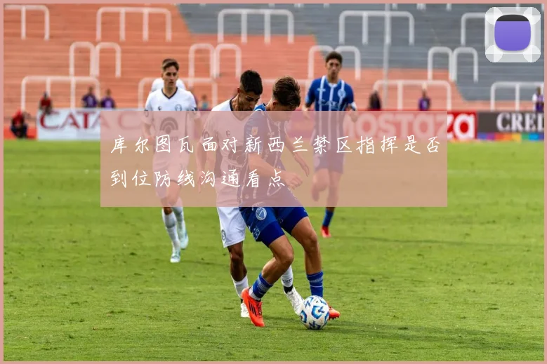 库尔图瓦面对新西兰禁区指挥是否到位防线沟通看点