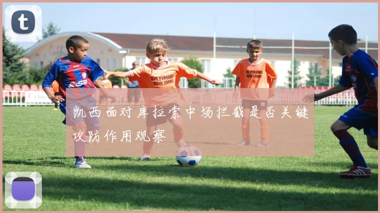 凯西面对库拉索中场拦截是否关键攻防作用观察
