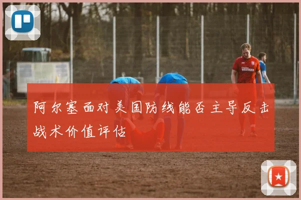阿尔塞面对美国防线能否主导反击战术价值评估