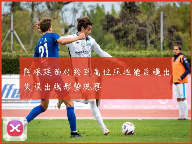 阿根廷面对约旦高位压迫能否逼出失误出线形势观察