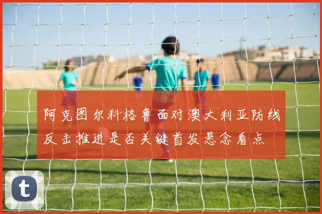 阿克图尔科格鲁面对澳大利亚防线反击推进是否关键首发悬念看点