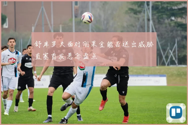 舒库罗夫面对刚果金能否送出威胁直塞首发悬念盘点