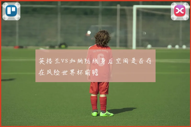 英格兰vs加纳防线身后空间是否存在风险世界杯前瞻