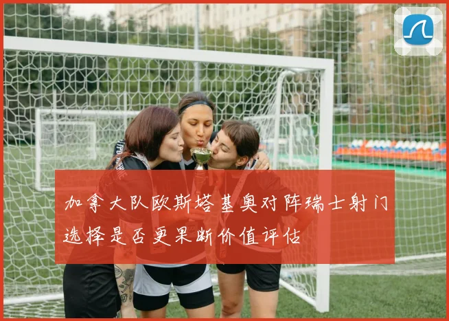 加拿大队欧斯塔基奥对阵瑞士射门选择是否更果断价值评估