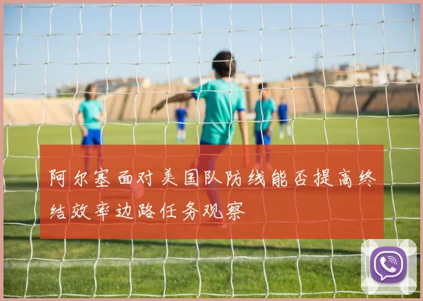 阿尔塞面对美国队防线能否提高终结效率边路任务观察